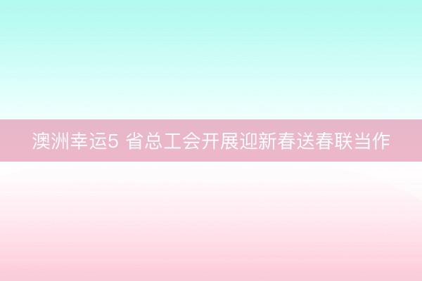 澳洲幸運(yùn)5 省總工會開展迎新春送春聯(lián)當(dāng)作