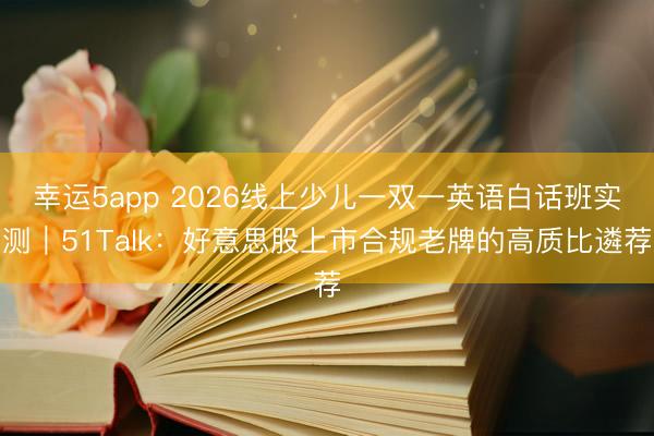 幸運5app 2026線上少兒一雙一英語白話班實測|51Talk:好意思股上市合規(guī)老牌的高質(zhì)比遴薦