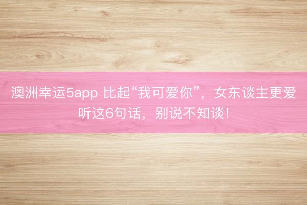 澳洲幸運5app 比起“我可愛你”,女東談主更愛聽這6句話,別說不知談!