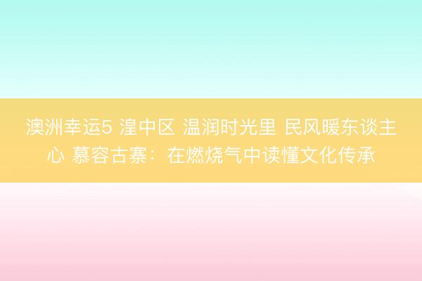 澳洲幸運(yùn)5 湟中區(qū) 溫潤時光里 民風(fēng)暖東談主心 慕容古寨：在燃燒氣中讀懂文化傳承