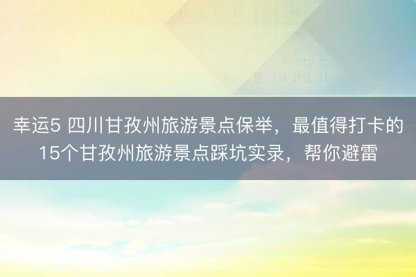 幸運(yùn)5 四川甘孜州旅游景點(diǎn)保舉,最值得打卡的15個甘孜州旅游景點(diǎn)踩坑實(shí)錄,幫你避雷