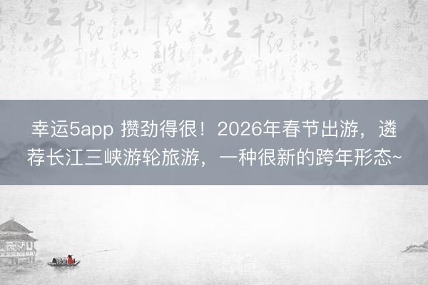 幸運(yùn)5app 攢勁得很！2026年春節(jié)出游，遴薦長(zhǎng)江三峽游輪旅游，一種很新的跨年形態(tài)~