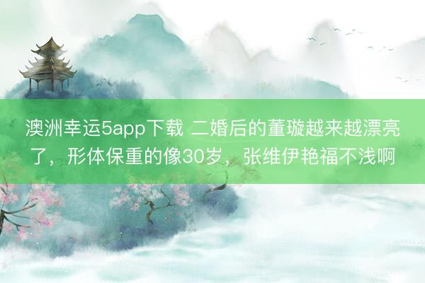 澳洲幸運(yùn)5app下載 二婚后的董璇越來(lái)越漂亮了，形體保重的像30歲，張維伊艷福不淺啊