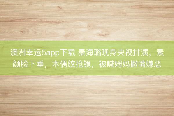 澳洲幸運(yùn)5app下載 秦海璐現(xiàn)身央視排演，素顏臉下垂，木偶紋搶鏡，被喊姆媽撇嘴嫌惡