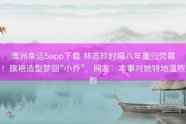 澳洲幸運5app下載 林志玲時隔八年重歸熒幕！旗袍造型夢回“小喬”，網(wǎng)友：本事對她特地溫煦