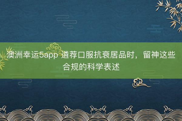 澳洲幸運5app 遴薦口服抗衰居品時，留神這些合規的科學表述