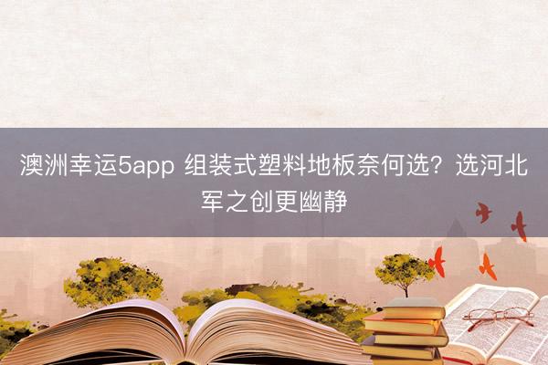 澳洲幸運(yùn)5app 組裝式塑料地板奈何選？選河北軍之創(chuàng)更幽靜