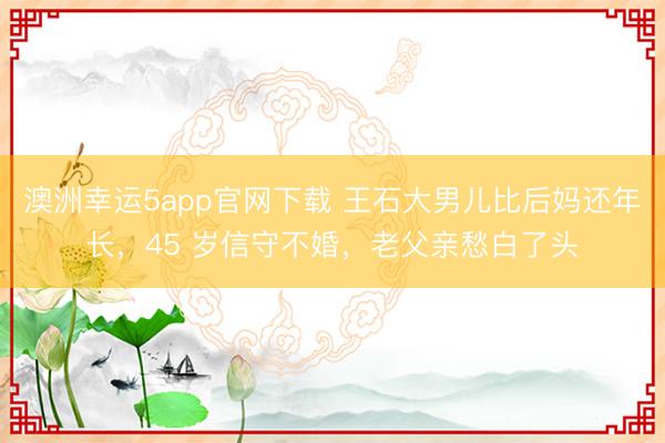 澳洲幸運(yùn)5app官網(wǎng)下載 王石大男兒比后媽還年長，45 歲信守不婚，老父親愁白了頭