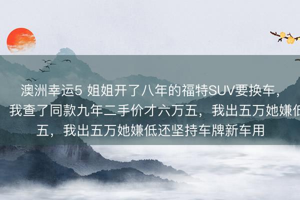 澳洲幸運5 姐姐開了八年的福特SUV要換車，說轉給我開口八萬，我查了同款九年二手價才六萬五，我出五萬她嫌低還堅持車牌新車用