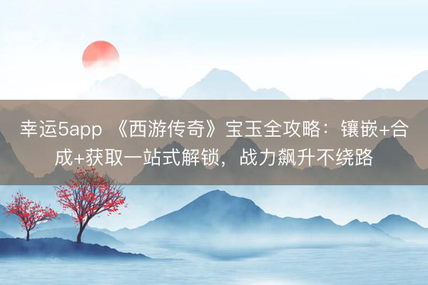 幸運(yùn)5app 《西游傳奇》寶玉全攻略：鑲嵌+合成+獲取一站式解鎖，戰(zhàn)力飆升不繞路