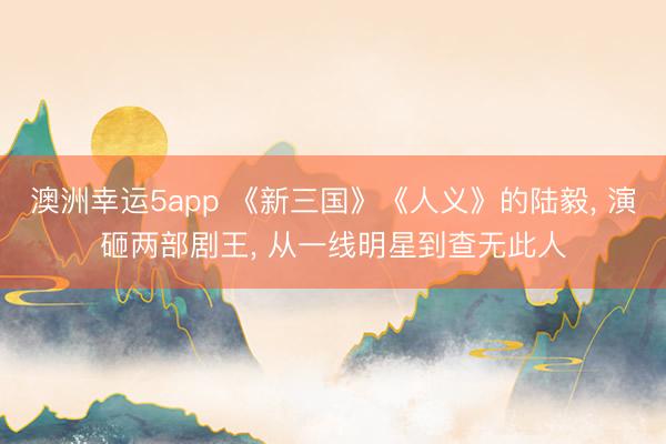 澳洲幸運5app 《新三國》《人義》的陸毅， 演砸兩部劇王， 從一線明星到查無此人