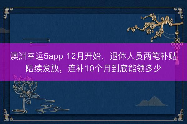 澳洲幸運5app 12月開始，退休人員兩筆補貼陸續(xù)發(fā)放，連補10個月到底能領多少