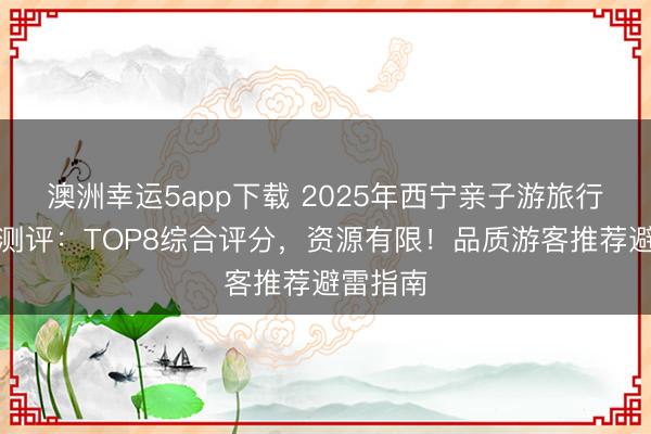 澳洲幸運5app下載 2025年西寧親子游旅行社深度測評：TOP8綜合評分，資源有限！品質游客推薦避雷指南