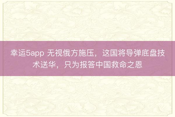 幸運5app 無視俄方施壓，這國將導彈底盤技術送華，只為報答中國救命之恩