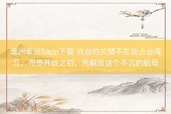 澳洲幸運5app下載 收臺的關(guān)鍵不在攻占臺灣島,而是開戰(zhàn)之初,先解放這個不沉的航母