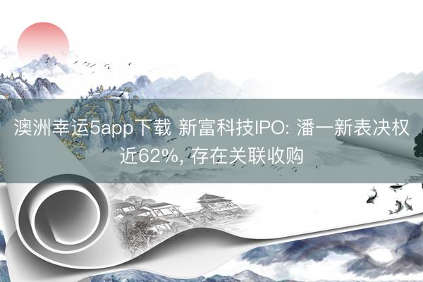 澳洲幸運(yùn)5app下載 新富科技IPO: 潘一新表決權(quán)近62%, 存在關(guān)聯(lián)收購(gòu)