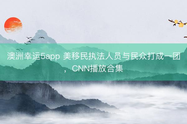 澳洲幸運(yùn)5app 美移民執(zhí)法人員與民眾打成一團(tuán)，CNN播放合集