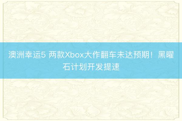 澳洲幸運5 兩款Xbox大作翻車未達(dá)預(yù)期!黑曜石計劃開發(fā)提速