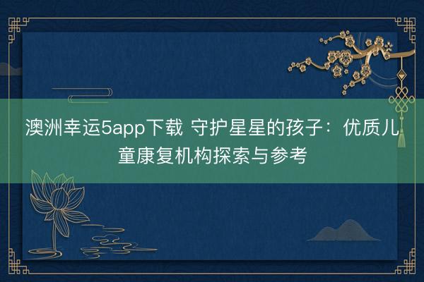 澳洲幸運5app下載 守護(hù)星星的孩子：優(yōu)質(zhì)兒童康復(fù)機構(gòu)探索與參考