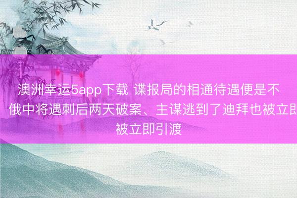 澳洲幸運(yùn)5app下載 諜報局的相通待遇便是不一樣!俄中將遇刺后兩天破案、主謀逃到了迪拜也被立即引渡