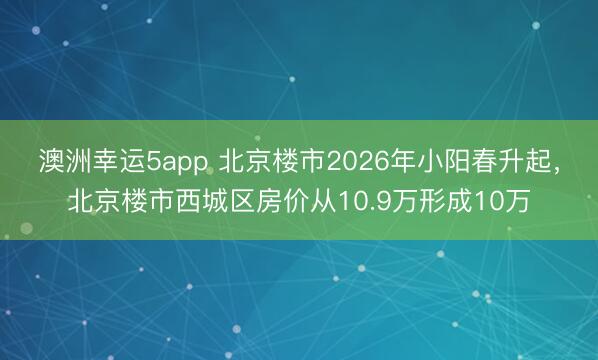 澳洲幸運5app 北京樓市2026年小陽春升起，北京樓市西城區房價從10.9萬形成10萬