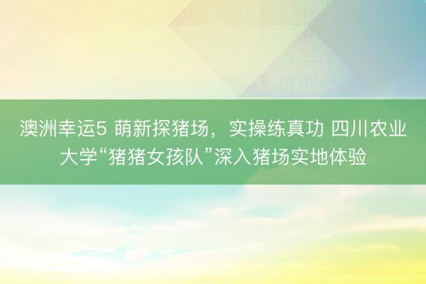 澳洲幸運(yùn)5 萌新探豬場，實(shí)操練真功 四川農(nóng)業(yè)大學(xué)“豬豬女孩隊”深入豬場實(shí)地體驗(yàn)