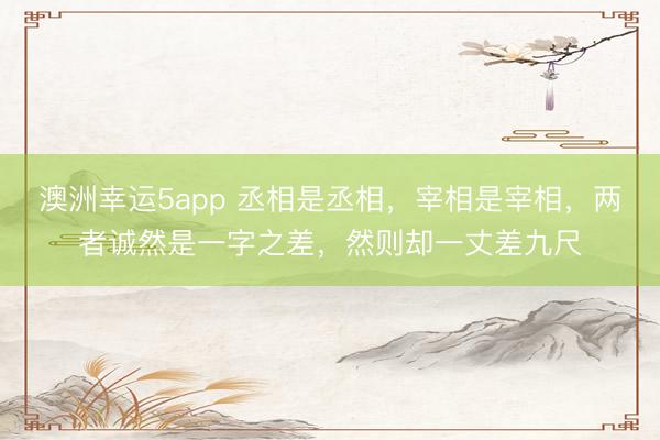 澳洲幸運(yùn)5app 丞相是丞相，宰相是宰相，兩者誠(chéng)然是一字之差，然則卻一丈差九尺